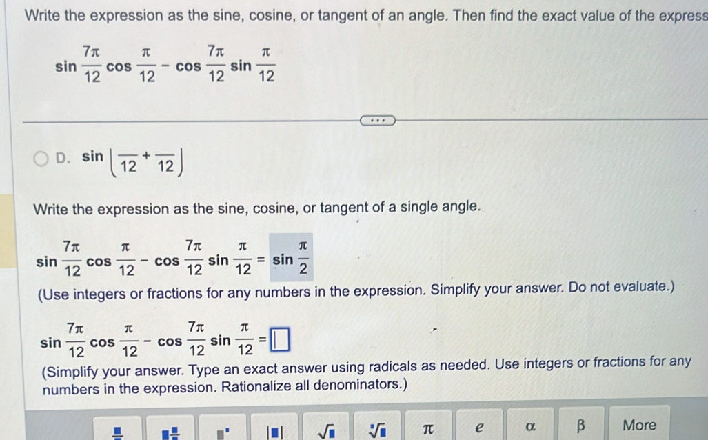 Write the expression as the sine, cosine, or tangent of an angle. Then find the exact value of the express
sin  7π /12 cos  π /12 -cos  7π /12 sin  π /12 
D. sin (frac 12+frac 12)
Write the expression as the sine, cosine, or tangent of a single angle.
sin  7π /12 cos  π /12 -cos  7π /12 sin  π /12 =sin  π /2 
(Use integers or fractions for any numbers in the expression. Simplify your answer. Do not evaluate.)
sin  7π /12 cos  π /12 -cos  7π /12 sin  π /12 =□
(Simplify your answer. Type an exact answer using radicals as needed. Use integers or fractions for any 
numbers in the expression. Rationalize all denominators.)
□  □ /□   □^(□)
sqrt(□ ) sqrt[□](□ ) π e α β More