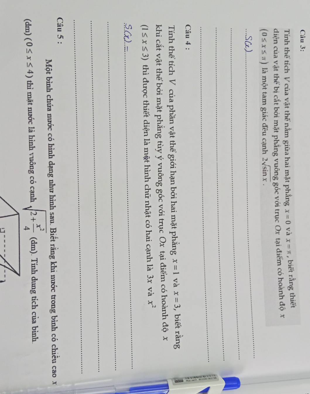 Tính thể tích V của vật thể nằm giữa hai mặt phẳng x=0 và x=π , biết rằng thiết 
diện của vật thể bị cắt bởi mặt phẳng vuông góc với trục Ox tại điểm có hoành độ x
(0≤ x≤ π ) là một tam giác đều cạnh 2sqrt(sin x). 
_ 
_ 
_ 
_ 
Câu 4 : 
Tính thể tích V của phần vật thể giới hạn bởi hai mặt phẳng x=1 và x=3 ,biết rằng 
khi cắt vật thể bởi mặt phẳng tùy ý vuông góc với trục Ox tại điểm có hoành độ x
(1≤ x≤ 3) thì được thiết diện là một hình chữ nhật có hai cạnh là 3x và x^2
S(x)=
_ 
_ 
_ 
_ 
Câu 5 : 
Một bình chứa nước có hình dạng như hình sau. Biết rằng khi nước trong bình có chiều cao x
(dm) (0≤ x≤ 4) thì mặt nước là hình vuông có cạnh sqrt(2+frac x^2)4 (dm) ). Tính dung tích của bình.