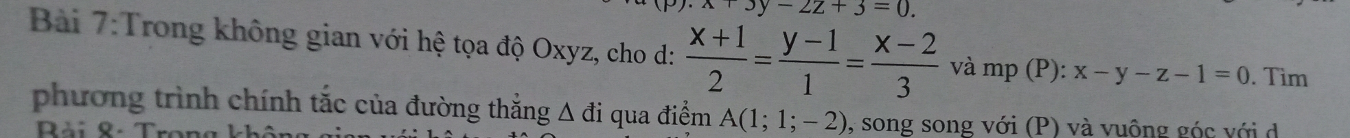 x+3y-2z+3=0. 
Bài 7:Trong không gian với hệ tọa độ Oxyz, cho d:  (x+1)/2 = (y-1)/1 = (x-2)/3  và mp (P): x-y-z-1=0. Tìm 
phương trình chính tắc của đường thẳng Δ đi qua điểm A(1;1;-2) , song song với (P) và vuông góc với d