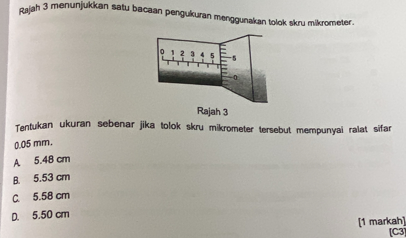 Rajah 3 menunjukkan satu bacaan pengukuran menggunakan tolok skru mikrometer.
Tentukan ukuran sebenar jika tolok skru mikrometer tersebut mempunyai ralat sifar
0.05 mm.
A 5.48 cm
B. 5.53 cm
C. 5.58 cm
D. 5.50 cm
[1 markah]
[C3]