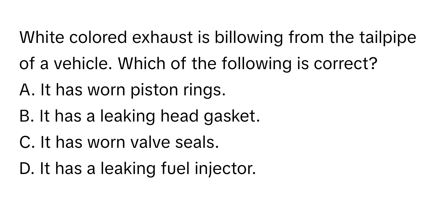 White colored exhaust is billowing from the tailpipe of a vehicle. Which of the following is correct?

A. It has worn piston rings. 
B. It has a leaking head gasket. 
C. It has worn valve seals. 
D. It has a leaking fuel injector.