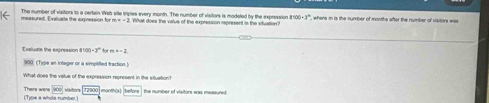 The number of visitors to a certain Web site triples every month. The number of visitors is modeled by the expression 8100· 3^m , where m is the number of months after the number of visitors was 
measured. Evaluate the expression for m=-2. What does the value of the expression represent in the situation? 
Evaluate the expression 100· 3^m for m=-2
900 (Type an integer or a simplified fraction.) 
What does the value of the expression represent in the situation? 
There were 900 visitors 72900 month(s) before the number of visitors was measured. 
(Type a whole number.)