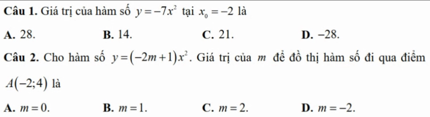 Giá trị của hàm số y=-7x^2 tại x_o=-2 là
A. 28. B. 14. C. 21. D. −28.
Câu 2. Cho hàm số y=(-2m+1)x^2. Giá trị của m để đồ thị hàm số đi qua điểm
A(-2;4) là
A. m=0. B. m=1. C. m=2. D. m=-2.