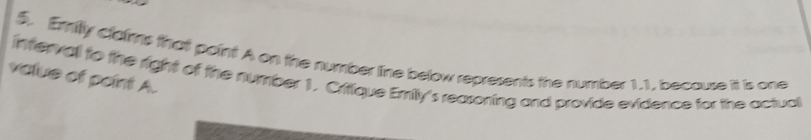 Emilly claims that paint A on the number line below represents the number 1.1, because it is one 
value of point A. 
interval to the right of the number 1. Critique Emily's reasoning and provide evidence for the actual