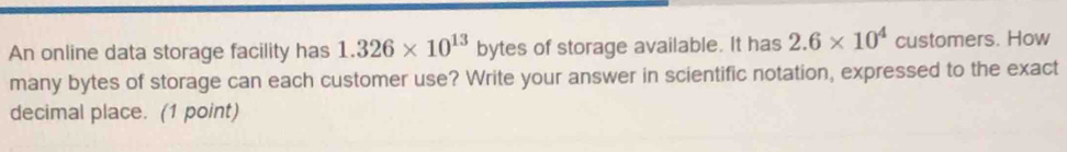 An online data storage facility has 1.326* 10^(13) t bytes of storage available. It has 2.6* 10^4 customers. How 
many bytes of storage can each customer use? Write your answer in scientific notation, expressed to the exact 
decimal place. (1 point)