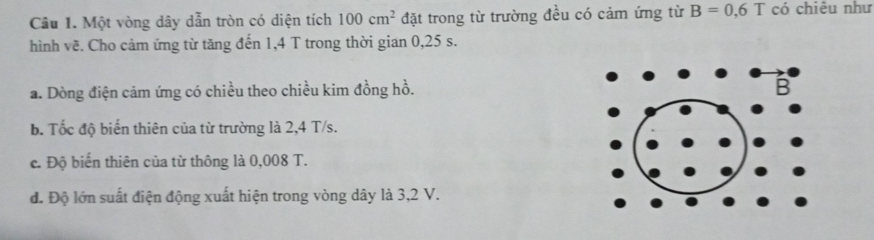 Một vòng dây dẫn tròn có diện tích 100cm^2 đặt trong từ trường đều có cảm ứng từ B=0,6T có chiêu như 
hình vẽ. Cho cảm ứng từ tăng đến 1,4 T trong thời gian 0,25 s. 
a. Dòng điện cảm ứng có chiều theo chiều kim đồng hồ. 
b. Tốc độ biến thiên của từ trường là 2,4 T/s. 
c. Độ biển thiên của từ thông là 0,008 T. 
đ. Độ lớn suất điện động xuất hiện trong vòng dây là 3,2 V.