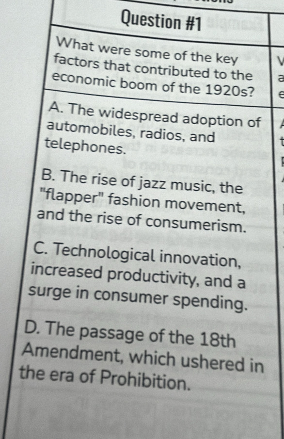 What were some of the key 
factors that contributed to the a
economic boom of the 1920s?
A. The widespread adoption of
automobiles, radios, and
telephones.
B. The rise of jazz music, the
"flapper" fashion movement,
and the rise of consumerism.
C. Technological innovation,
increased productivity, and a
surge in consumer spending.
D. The passage of the 18th
Amendment, which ushered in
the era of Prohibition.