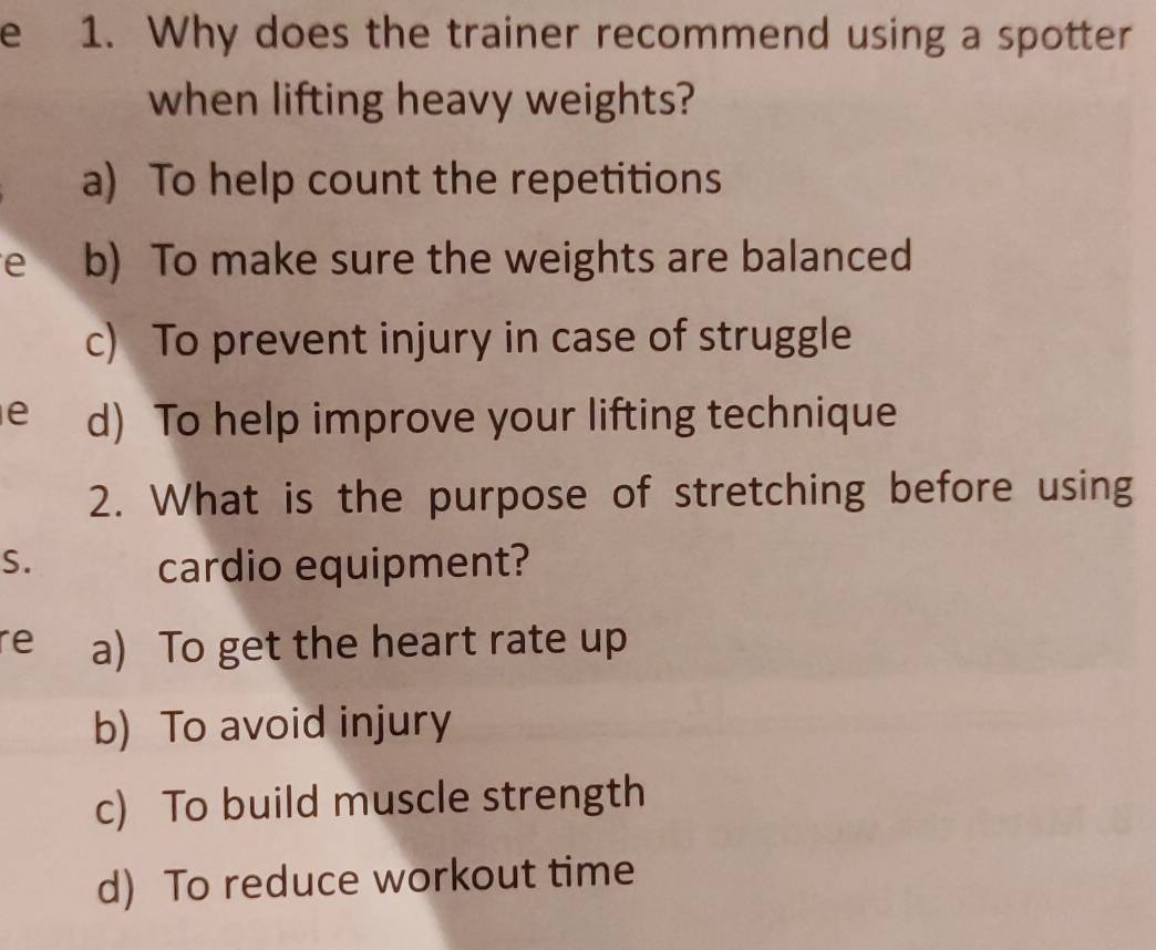 Why does the trainer recommend using a spotter
when lifting heavy weights?
a) To help count the repetitions
e b) To make sure the weights are balanced
c) To prevent injury in case of struggle
e d) To help improve your lifting technique
2. What is the purpose of stretching before using
S. cardio equipment?
re a) To get the heart rate up
b) To avoid injury
c) To build muscle strength
d) To reduce workout time