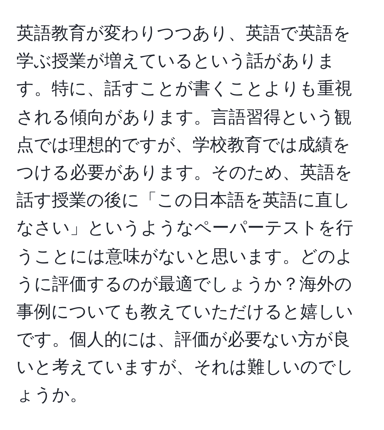 英語教育が変わりつつあり、英語で英語を学ぶ授業が増えているという話があります。特に、話すことが書くことよりも重視される傾向があります。言語習得という観点では理想的ですが、学校教育では成績をつける必要があります。そのため、英語を話す授業の後に「この日本語を英語に直しなさい」というようなペーパーテストを行うことには意味がないと思います。どのように評価するのが最適でしょうか？海外の事例についても教えていただけると嬉しいです。個人的には、評価が必要ない方が良いと考えていますが、それは難しいのでしょうか。