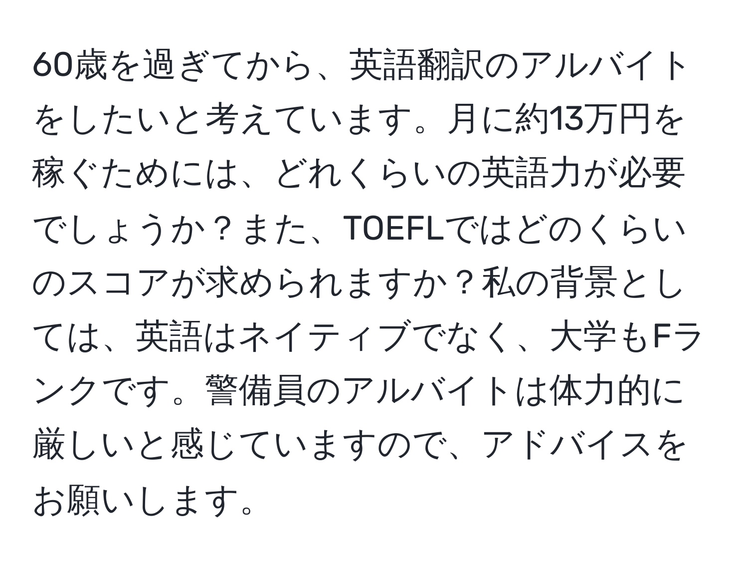 60歳を過ぎてから、英語翻訳のアルバイトをしたいと考えています。月に約13万円を稼ぐためには、どれくらいの英語力が必要でしょうか？また、TOEFLではどのくらいのスコアが求められますか？私の背景としては、英語はネイティブでなく、大学もFランクです。警備員のアルバイトは体力的に厳しいと感じていますので、アドバイスをお願いします。