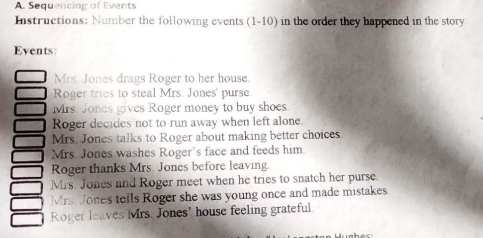 Sequencing of Events 
Instructions: Number the following events (1-10) in the order they happened in the story 
Events 
Mrs. Jones drags Roger to her house. 
Roger tries to steal Mrs. Jones' purse 
Mrs. Jones gives Roger money to buy shoes. 
Roger decides not to run away when left alone. 
Mrs. Jones talks to Roger about making better choices 
Mrs. Jones washes Roger's face and feeds him. 
Roger thanks Mrs. Jones before leaving. 
Mrs. Jones and Roger meet when he tries to snatch her purse. 
Mrs Jones tells Roger she was young once and made mistakes. 
Roger leaves Mrs. Jones' house feeling grateful.