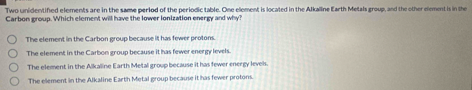 Two unidentified elements are in the same period of the periodic table. One element is located in the Alkaline Earth Metals group, and the other element is in the
Carbon group. Which element will have the lower ionization energy and why?
The element in the Carbon group because it has fewer protons.
The element in the Carbon group because it has fewer energy levels.
The element in the Alkaline Earth Metal group because it has fewer energy levels.
The element in the Alkaline Earth Metal group because it has fewer protons.