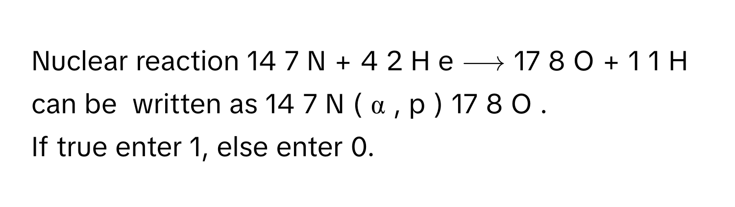 Nuclear reaction    14     7     N  +    4   2     H  e  ⟶    17     8       O  +    1   1     H      can be  written as    14     7     N  (  α  ,  p  )   17     8       O     .
If true enter 1, else enter 0.