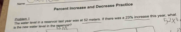 Name 
_ 
Percent Increase and Decrease Practice 
The water level in a reservoir last year was at 52 meters. If there was a 23% increase this year, what Problem 1 
is the new water level in the reservoir?