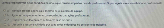 Somos responsáveis pelas condutas pessoais que causam impactos na vida profissional. O que significa responsabilidade profissional?
a. Atribuir crédito apenas a sĩ mesmo pelo sucesso da equipe.
b. Ignorar completamente as consequências das ações profissionais.
c. Transferir a culpa para os outros em caso de erros.
d. Assumir a responsabilidade por suas ações e decisões no ambiente de trabalho.