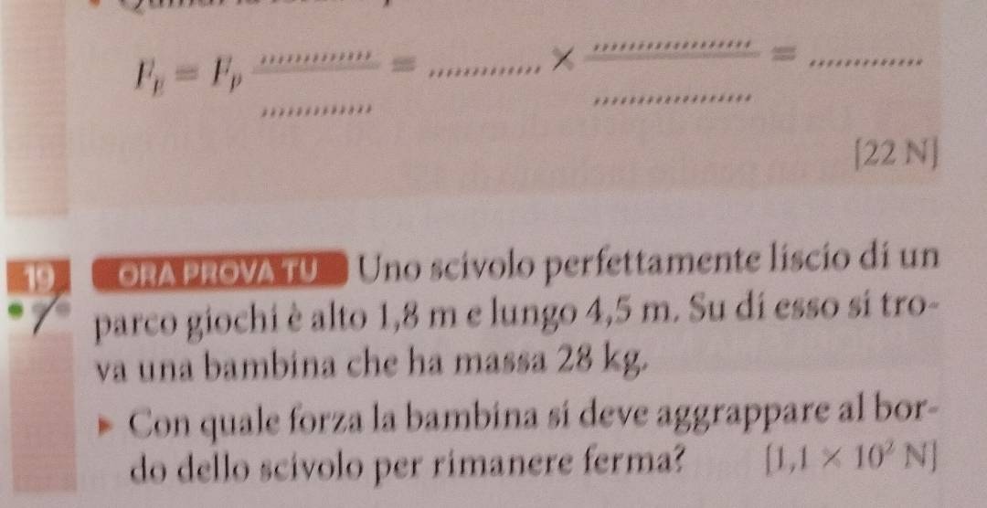 F_f=F_p mmumber/muminum * frac mim*  mummam/muminum =_minum
[22 N]
ORA PROVA TU Uno scívolo perfettamente liscio di un 
parco giochi è alto 1,8 m e lungo 4,5 m. Su di esso si tro- 
va una bambina che ha massa 28 kg. 
Con quale forza la bambina sí deve aggrappare al bor- 
do dello scivolo per rimanere ferma? [1,1* 10^2N]