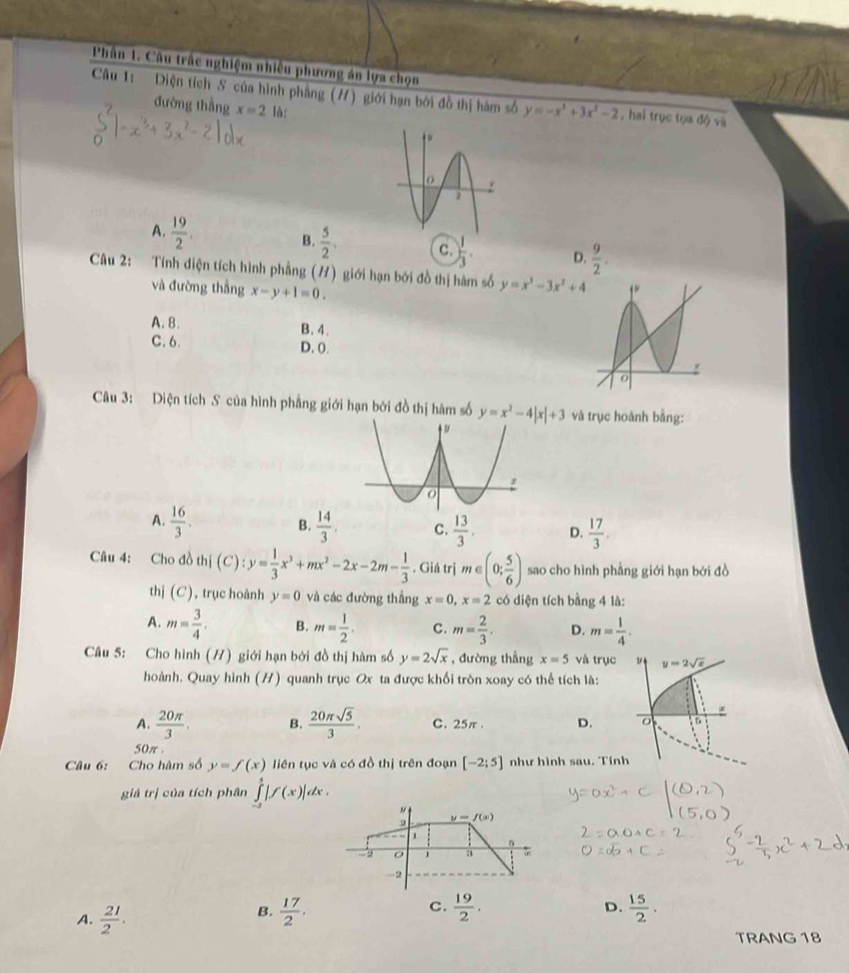 Phân 1. Câu trấc nghiệm nhiều phương án lựa chọn
Câu 1: Diện tích S của hình phẳng (#) giới hạn bởi đồ thị hàm số y=-x^3+3x^2-2 , hai trục tọa độ và
đường thẳng x=2 là:
A.  19/2 .
B.  5/2 .
C. ) 1/3 .
D.  9/2 .
Câu 2: Tính diện tích hình phẳng (H) giới hạn bởi đồ thị hàm số y=x^3-3x^2+4
và đường thắng x-y+1=0.
A. B. B. 4.
C. 6. D.0.
Câu 3: Diện tích S của hình phẳng giới hạn bởi đồ thị hàm số y=x^2-4|x|+3 và trục hoành bằng:
r
A.  16/3 .  14/3 .  13/3 .
B.
C.
D.  17/3 .
Câu 4: Cho đồ thị (C):y= 1/3 x^3+mx^2-2x-2m- 1/3 . Giá trị m∈ (0; 5/6 ) sao cho hình phẳng giới hạn bởi đồ
thị (C) ), trục hoành y=0 và các đường thắng x=0,x=2 có diện tích bằng 4 là:
A. m= 3/4 . m= 1/2 . m= 2/3 . m= 1/4 .
B.
C.
D.
Câu 5: Cho hình (H) giới hạn bởi đồ thị hàm số y=2sqrt(x) , đường thắng x=5 và trục ν y=2sqrt(x)
hoành. Quay hình (H) quanh trục Ox ta được khối tròn xoay có thể tích là:
B.
A.  20π /3 ,  20π sqrt(5)/3 . C. 25π . D. 。 5
50π 
Câu 6: Cho hàm số y=f(x) liên tục và có đồ thị trên đoạn [-2;5] như hình sau. Tính
giá trị của tích phân ∈tlimits _(-2)^4|f(x)|dx.
"
2 y=f(x)
1
5
1 a 7
-2
A.  21/2 .
B.  17/2 .  19/2 . D.  15/2 .
C.
TRANG 18