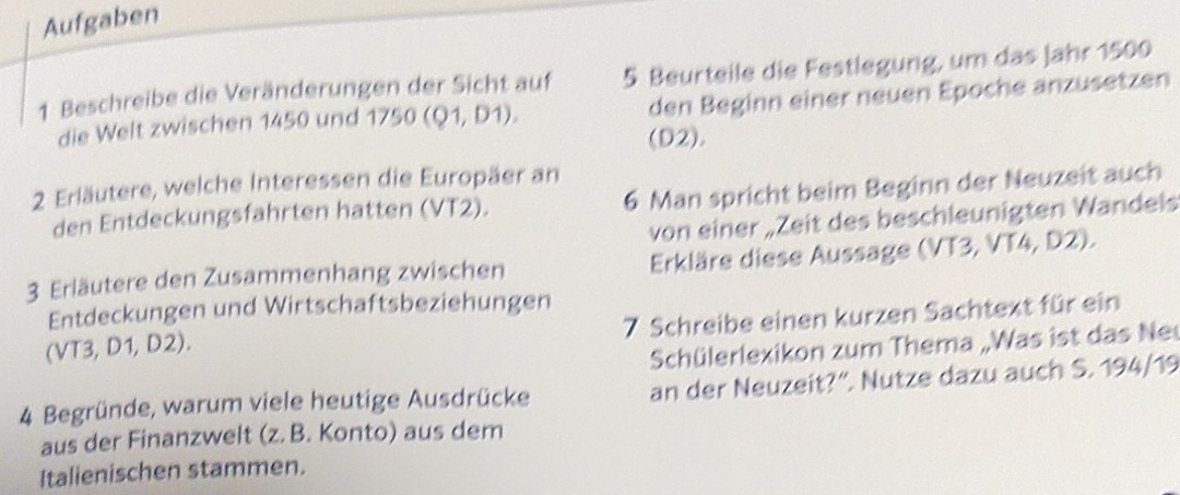 Aufgaben 
1 Beschreibe die Veränderungen der Sicht auf 5 Beurteile die Festlegung, um das Jahr 1500
die Welt zwischen 1450 und 1750 (Q1,D1), den Beginn einer neuen Epoche anzusetzen 
(D2). 
2 Erläutere, welche Interessen die Europäer an 
den Entdeckungsfahrten hatten (VT2). 6 Man spricht beim Beginn der Neuzeit auch 
von einer „Zeit des beschleunigten Wandels 
3 Erläutere den Zusammenhang zwischen Erkläre diese Aussage (VT3, VT4, D2). 
Entdeckungen und Wirtschaftsbeziehungen 
(VT3, D1, D2). 7 Schreibe einen kurzen Sachtext für ein 
Schülerlexikon zum Thema „Was ist das Ne 
4 Begründe, warum viele heutige Ausdrücke an der Neuzeit?'. Nutze dazu auch S. 194/19
aus der Finanzwelt (z. B. Konto) aus dem 
Italienischen stammen.