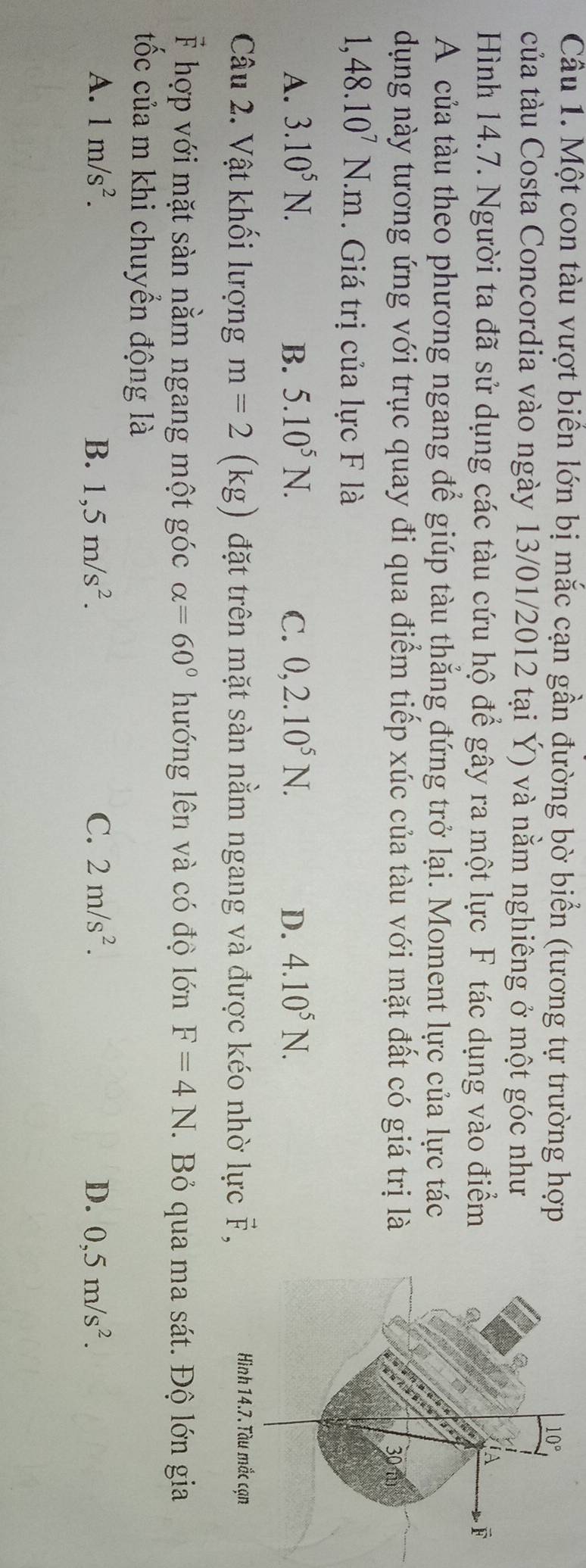 Một con tàu vượt biển lớn bị mắc cạn gần đường bờ biển (tương tự trường hợp
của tàu Costa Concordia vào ngày 13/01/2012 tại Ý) và nằm nghiêng ở một góc như
Hình 14.7. Người ta đã sử dụng các tàu cứu hộ để gây ra một lực F tác dụng vào điểm
A của tàu theo phương ngang để giúp tàu thẳng đứng trở lại. Moment lực của lực tác
dụng này tương ứng với trục quay đi qua điểm tiếp xúc của tàu với mặt đất có giá trị là
1,48.10^7N.m. Giá trị của lực F là
A. 3.10^5N. B. 5.10^5N. C. 0,2.10^5N. D. 4.10^5N.
Câu 2. Vật khối lượng m=2(kg) đặt trên mặt sàn nằm ngang và được kéo nhờ lực vector F,
F hợp với mặt sàn nằm ngang một góc alpha =60° hướng lên và có độ lớn F=4N. Bỏ qua ma sát. Độ lớn gia
tốc của m khi chuyển động là
A. 1m/s^2. B. 1,5m/s^2. C. 2m/s^2. D. 0,5m/s^2.
