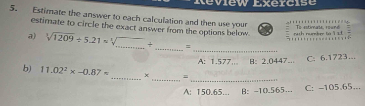 Review Exercise
5. Estimate the answer to each calculation and then use your To estimate, round :

estimate to circle the exact answer from the options below. each number to 1 of 
a) sqrt[3](1209)/ 5.21approx sqrt[3](...)/ _  _ =

_
A: 1.577... B: 2.0447... C: 6.1723...
__
b) 11.02^2* -0.87approx _ x =
A: 150.65... B: -10.565... C: -105.65...