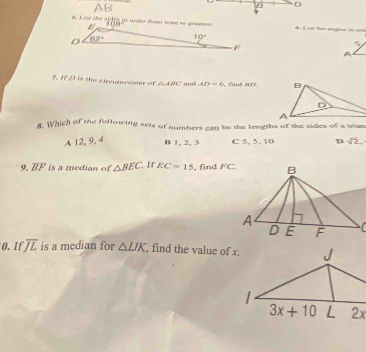 AB
B D
#. List the sides in order from least to greatest. List the angões in ast
7. If D is the circumcenter of △ ABC and AD=6 , find BD.
8. Which of the following sets of numbers can be the lengths of the sides of a trian
A 12, 9, 4 C 5, 5, 10 D sqrt(2),
B 1, 2, 3
9. overline BF is a median of △ BEC. If EC=15 , find FC.
0. If overline JL is a median for △ IJK , find the value of x.