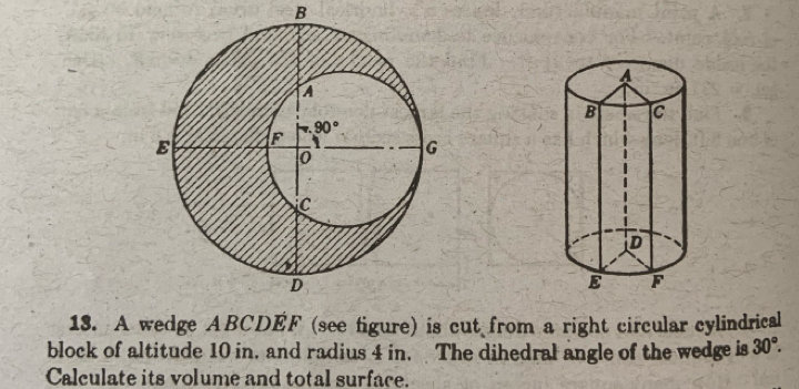 A wedge ABCDEF (see figure) is cut from a right circular cylindrical
block of altitude 10 in, and radius 4 in. The dihedral angle of the wedge is 30°.
Calculate its volume and total surface.