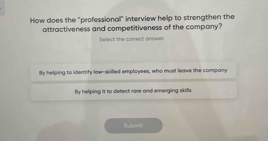 How does the "professional" interview help to strengthen the
attractiveness and competitiveness of the company?
Select the correct answer.
By helping to identify low-skilled employees, who must leave the company
By helping it to detect rare and emerging skills
Submit