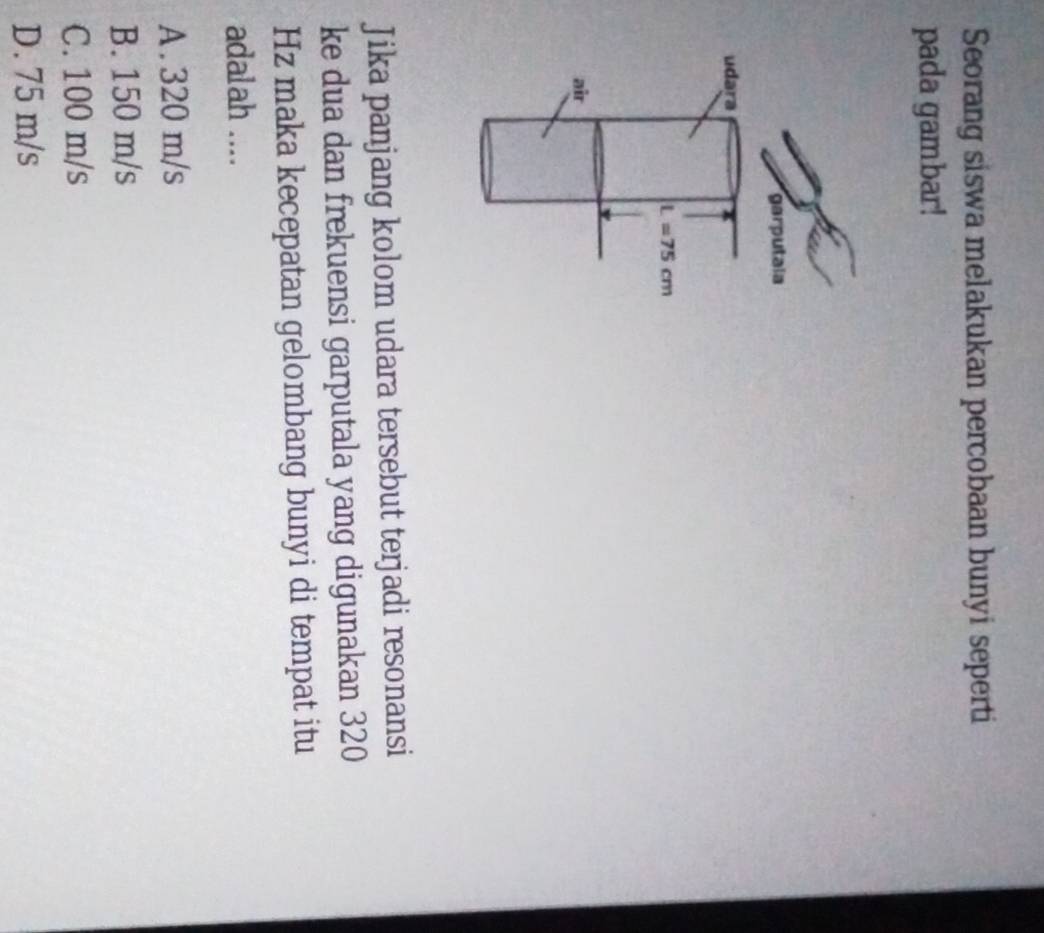 Seorang siswa melakukan percobaan bunyi seperti
pada gambar!
Jika panjang kolom udara tersebut terjadi resonansi
ke dua dan frekuensi garputala yang digunakan 320
Hz maka kecepatan gelombang bunyi di tempat itu
adalah ....
A . 320 m/s
B. 150 m/s
C. 100 m/s
D. 75 m/s