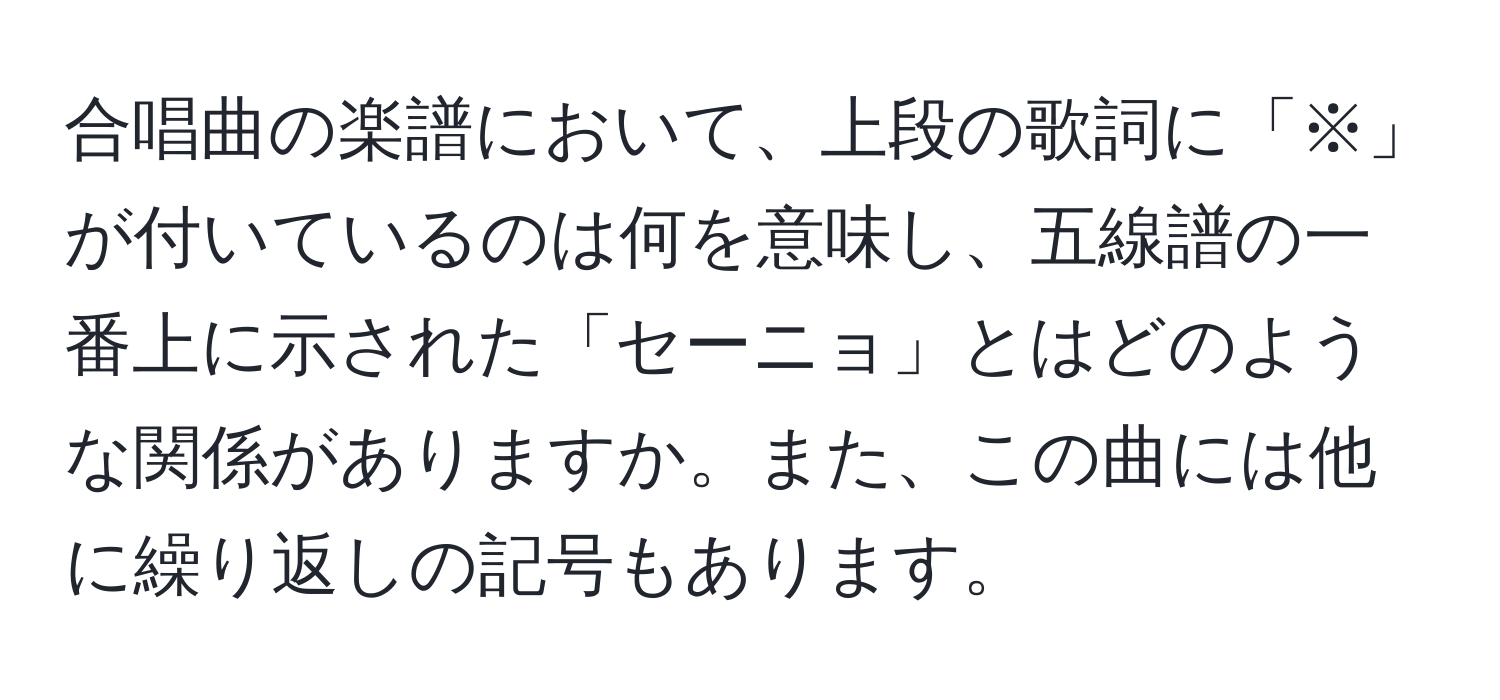 合唱曲の楽譜において、上段の歌詞に「※」が付いているのは何を意味し、五線譜の一番上に示された「セーニョ」とはどのような関係がありますか。また、この曲には他に繰り返しの記号もあります。