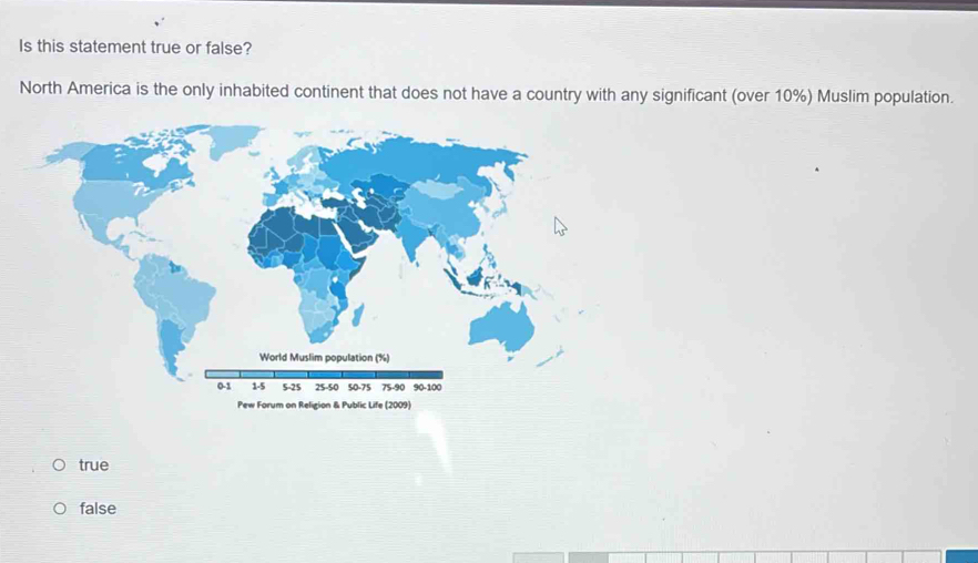 Is this statement true or false?
North America is the only inhabited continent that does not have a country with any significant (over 10%) Muslim population.
true
false