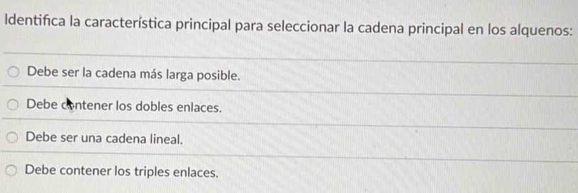 Identifica la característica principal para seleccionar la cadena principal en los alquenos:
Debe ser la cadena más larga posible.
Debe contener los dobles enlaces.
Debe ser una cadena lineal.
Debe contener los triples enlaces.