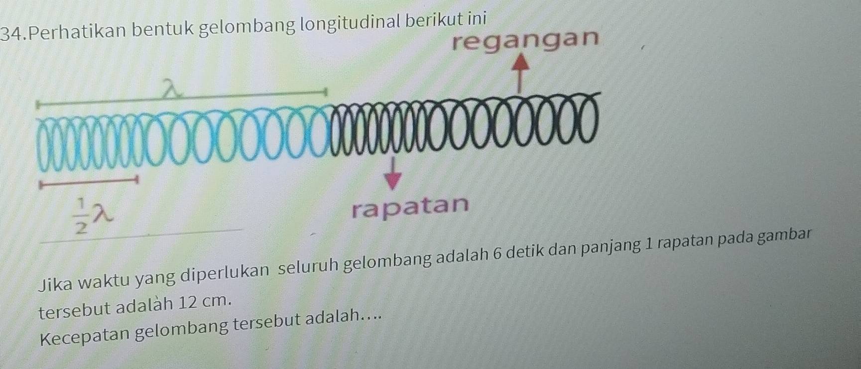 Perhatikan bentuk gelombang longitudinal berikut ini
regangan
Jika waktu yang diperlukan seluruh gelombang adalah 6 detik dan panjpatan pada gambar
tersebut adalàh 12 cm.
Kecepatan gelombang tersebut adalah....