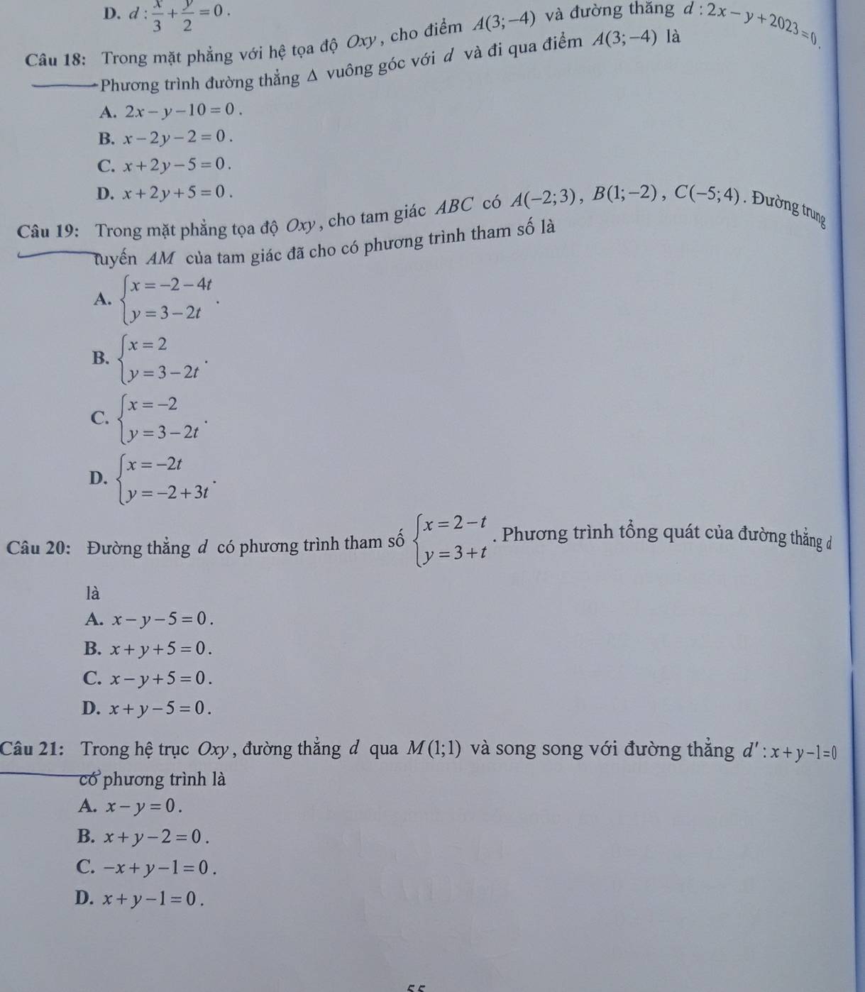 D. d: x/3 + y/2 =0.
Câu 18: Trong mặt phẳng với hệ tọa độ Oxy, cho điểm A(3;-4) và đường thăng d:2x-y+2023=0
_*Phương trình đường thẳng Δ vuông góc với d và đi qua điểm A(3;-4) là
A. 2x-y-10=0.
B. x-2y-2=0.
C. x+2y-5=0.
D. x+2y+5=0.
Câu 19: Trong mặt phẳng tọa độ Oxy, cho tam giác ABC có A(-2;3),B(1;-2),C(-5;4). Đường trung
Muyến AM của tam giác đã cho có phương trình tham số là
A. beginarrayl x=-2-4t y=3-2tendarray. .
B. beginarrayl x=2 y=3-2tendarray. .
C. beginarrayl x=-2 y=3-2tendarray. .
D. beginarrayl x=-2t y=-2+3tendarray. .
Câu 20: Đường thẳng đ có phương trình tham số beginarrayl x=2-t y=3+tendarray.. Phương trình tổng quát của đường thắng d
là
A. x-y-5=0.
B. x+y+5=0.
C. x-y+5=0.
D. x+y-5=0.
Câu 21: Trong hệ trục Oxy , đường thẳng đ qua M(1;1) và song song với đường thắng d':x+y-1=0
có phương trình là
A. x-y=0.
B. x+y-2=0.
C. -x+y-1=0.
D. x+y-1=0.