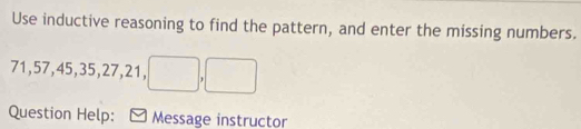 Use inductive reasoning to find the pattern, and enter the missing numbers.
71, 57, 45, 35, 27, 21, □ , □
Question Help: Message instructor