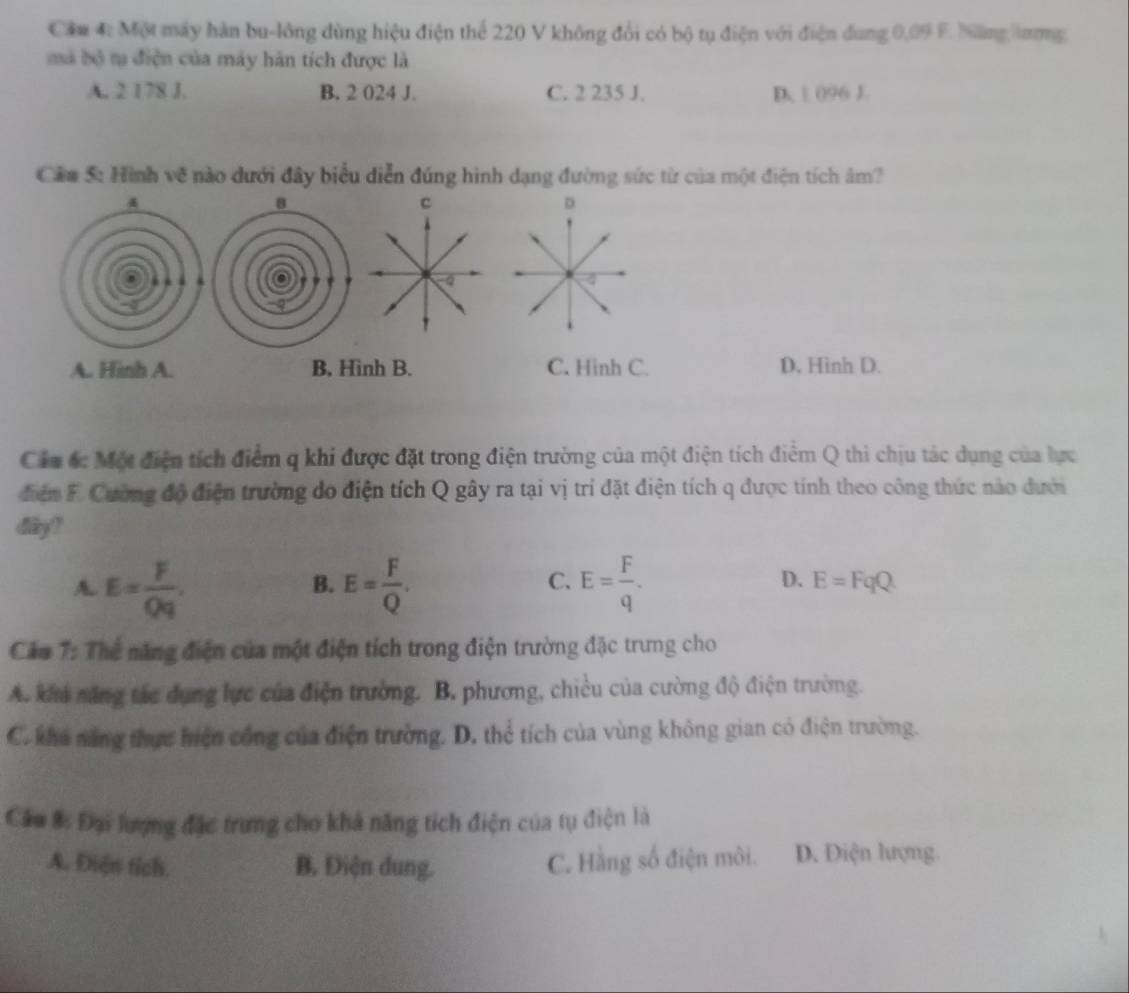 Cầm 4: Một máy hàn bu-lông dùng hiệu điện thể 220 V không đổi có bộ tụ điện với điện dung 0,09 F. Năng lưng
mà bộ t điện của máy hàn tích được là
A. 2 178 J. B. 2 024 J. C. 2 235 J. D. | 096 J.
Cầm 5: Hình vẽ nào dưới đây biểu diễn đúng hình dạng đường sức từ của một điện tích âm?
4
8
A. Hinh A. B, Hình B. C. Hinh C. D. Hình D.
Cầu ác Một điện tích điểm q khi được đặt trong điện trường của một điện tích điểm Q thi chịu tác dụng của lực
điển F. Cường độ điện trường do điện tích Q gây ra tại vị trí đặt điện tích q được tính theo công thức nào dưới
dy !
B.
C.
D.
A. E= F/Qq . E= F/Q . E= F/q . E=FqQ
Cáu 7: Thể năng điện của một điện tích trong điện trường đặc trưng cho
A. khi săng tác dụng lực của điện trường. B. phương, chiều của cường độ điện trường.
C. khế năng thực hiện công của điện trường. D. thể tích của vùng không gian có điện trường.
Câu #: Đại lượng đặc trưng cho khả năng tích điện của tụ điện là
A. Diện tích. B. Điện dung. C. Hằng số điện môi. D. Điện lượng.