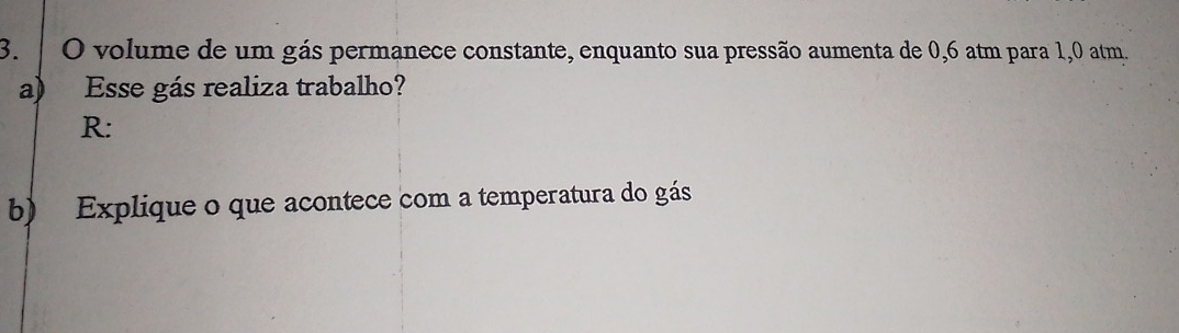 volume de um gás permanece constante, enquanto sua pressão aumenta de 0,6 atm para 1,0 atm. 
a) Esse gás realiza trabalho? 
R: 
b) Explique o que acontece com a temperatura do gás