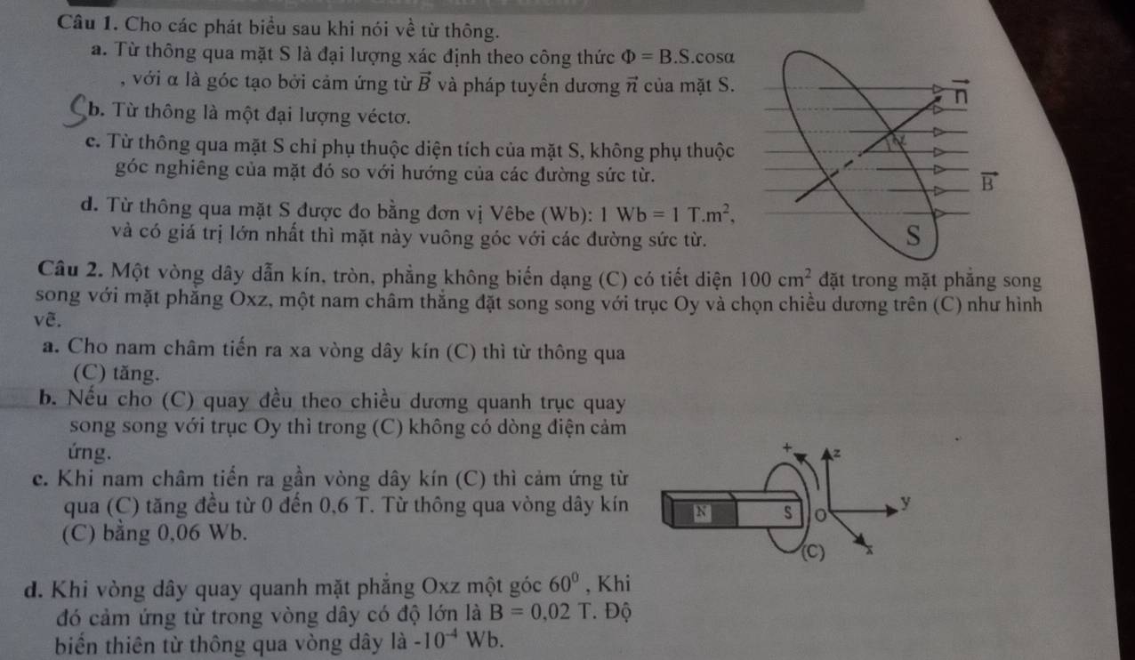 Cho các phát biểu sau khi nói về từ thông.
a. Từ thông qua mặt S là đại lượng xác định theo công thức Phi =B.S..cosa
, với α là góc tạo bởi cảm ứng từ vector B và pháp tuyến dương π của mặt S.
b. Từ thông là một đại lượng véctơ.
c. Từ thông qua mặt S chỉ phụ thuộc diện tích của mặt S, không phụ thuộc
góc nghiêng của mặt đó so với hướng của các đường sức từ.
d. Từ thông qua mặt S được đo bằng đơn vị Vêbe (Wb): 1Wb=1T.m^2,
và có giá trị lớn nhất thì mặt này vuông góc với các đường sức từ.
Câu 2. Một vòng dây dẫn kín, tròn, phẳng không biến dạng (C) có tiết diện 100cm^2 đặt trong mặt phăng song
song với mặt phẳng Oxz, một nam châm thắng đặt song song với trục Oy và chọn chiều dương trên
vẽ. (C) như hình
a. Cho nam châm tiến ra xa vòng dây kín (C) thì từ thông qua
(C) tăng.
b. Nếu cho (C) quay đều theo chiều dương quanh trục quay
song song với trục Oy thì trong (C) không có dòng điện cảm
ứng. 
c. Khi nam châm tiến ra gần vòng dây kín (C) thì cảm ứng từ
qua (C) tăng đều từ 0 đến 0,6 T. Từ thông qua vòng dây kín
(C) bằng 0,06 Wb. 
d. Khi vòng dây quay quanh mặt phắng Oxz một góc 60° , Khi
đó cảm ứng từ trong vòng dây có độ lớn là B=0,02T. Độ
biến thiên từ thông qua vòng dây là -10^(-4) Wb.