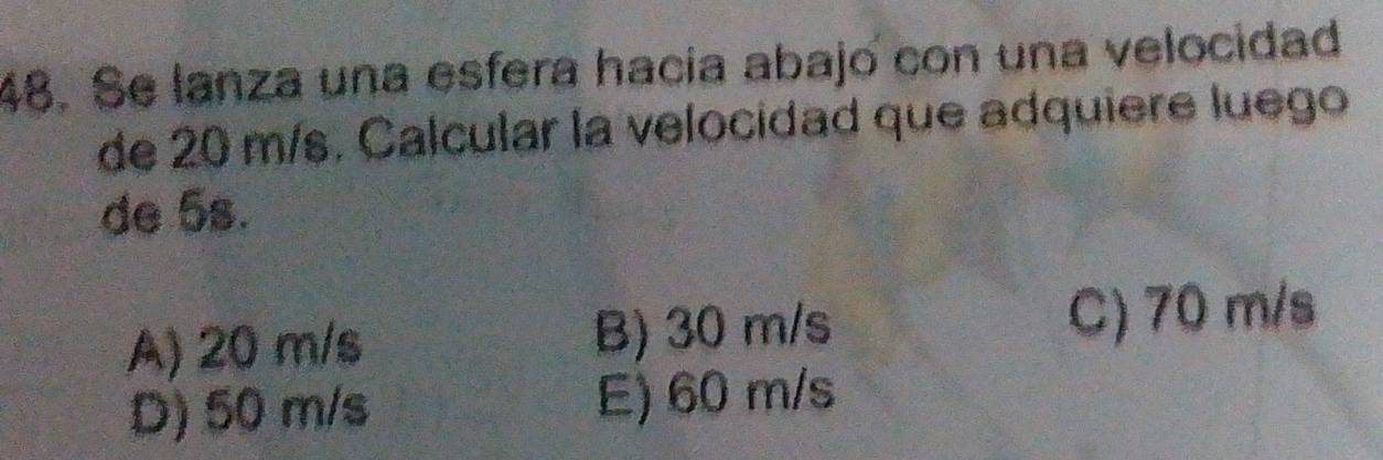 Se lanza una esfera hacía abajo con una velocidad
de 20 m/s. Calcular la velocidad que adquiere luego
de 5s.
A) 20 m/s B) 30 m/s C) 70 m/s
D) 50 m/s E) 60 m/s