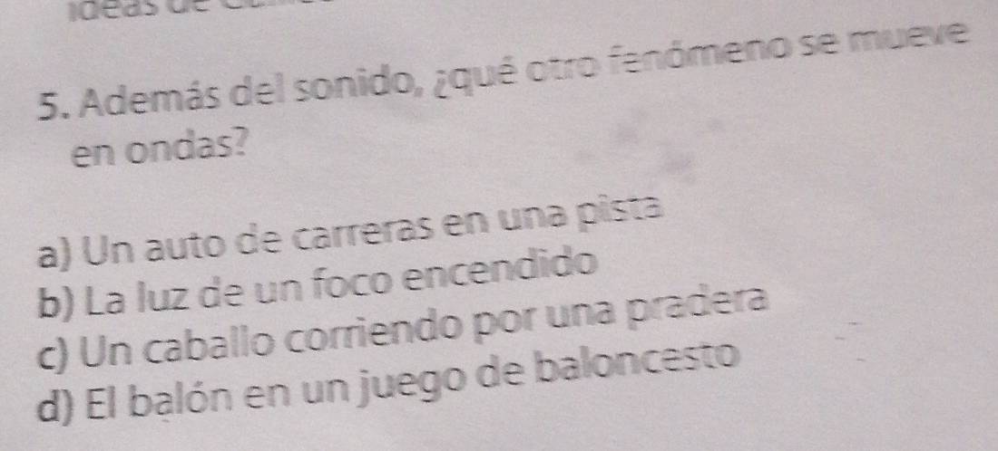 Además del sonido, ¿qué otro fenómeno se mueve
en ondas?
a) Un auto de carreras en una pista
b) La luz de un foco encendido
c) Un caballo corriendo por una pradera
d) El balón en un juego de baloncesto