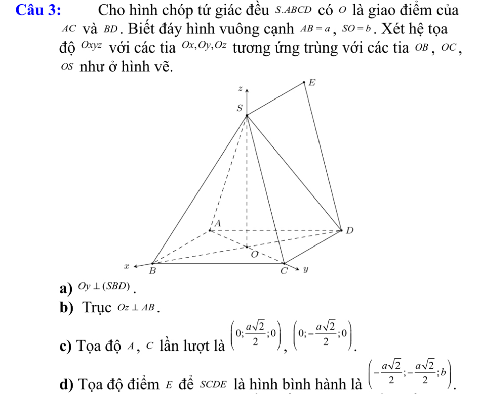 Cho hình chóp tứ giác đều s.лвсD có 0 là giao điểm của
Ác và BD. Biết đáy hình vuông cạnh AB=a, SO=b. Xét hệ tọa
độ 0xz với các tia 0x, 0y, 0z tương ứng trùng với các tia oв , oc ,
os như ở hình vẽ.
a) Oy⊥ (SBD)
b) Trục Oz⊥ AB.
c) Tọa độ 4, c lần lượt là (0; asqrt(2)/2 ;0),(0;- asqrt(2)/2 ;0).
d) Tọa độ điểm ε để scde là hình bình hành là (- asqrt(2)/2 ;- asqrt(2)/2 ;b).