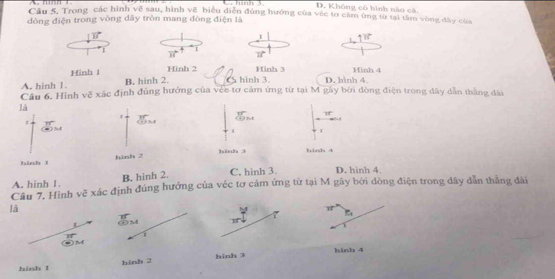 C. hình 3. D. Không có hình nào cả,
Câu 5. Trong các hình vẽ sau, hình vẽ biểu diễn đúng hướng của véc tơ cảm ứng từ tại tâm vòng dây của
dòng điện trong vòng dây tròn mang dòng điện là
vector B
I
uparrow vector B
1
I
B
vector BS
Hinh 1 Hinh 2 Hình 3 Hình 4
A. hình 1. B. hình 2. hình 3. D. hình 4.
Câu 6. Hình vẽ xác định đúng hướng của véc tơ cảm ứng từ tại M gây bởi dòng điện trong dây dẫn thắng dài
là

beginarrayr B C+Mendarray
11°
MNparallel
I
1
1
hinh 2 hinh 3 hinh 4
hình 1
A. hình 1. B. hình 2.
C. hình 3. D. hình 4.
Câu 7. Hình vẽ xác định đúng hướng của véc tơ cảm ứng từ tại M gây bởi dòng điện trong dây dẫn thẳng dài
là
vector ES
1
1
M
1
i
. M
hình 4
hình 1 hình 2 hình 3