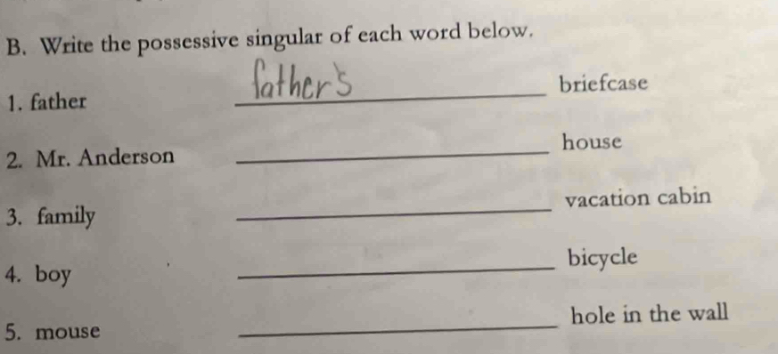 Write the possessive singular of each word below. 
briefcase 
1. father 
_ 
house 
2. Mr. Anderson 
_ 
3. family _vacation cabin 
4. boy _bicycle 
5. mouse _hole in the wall