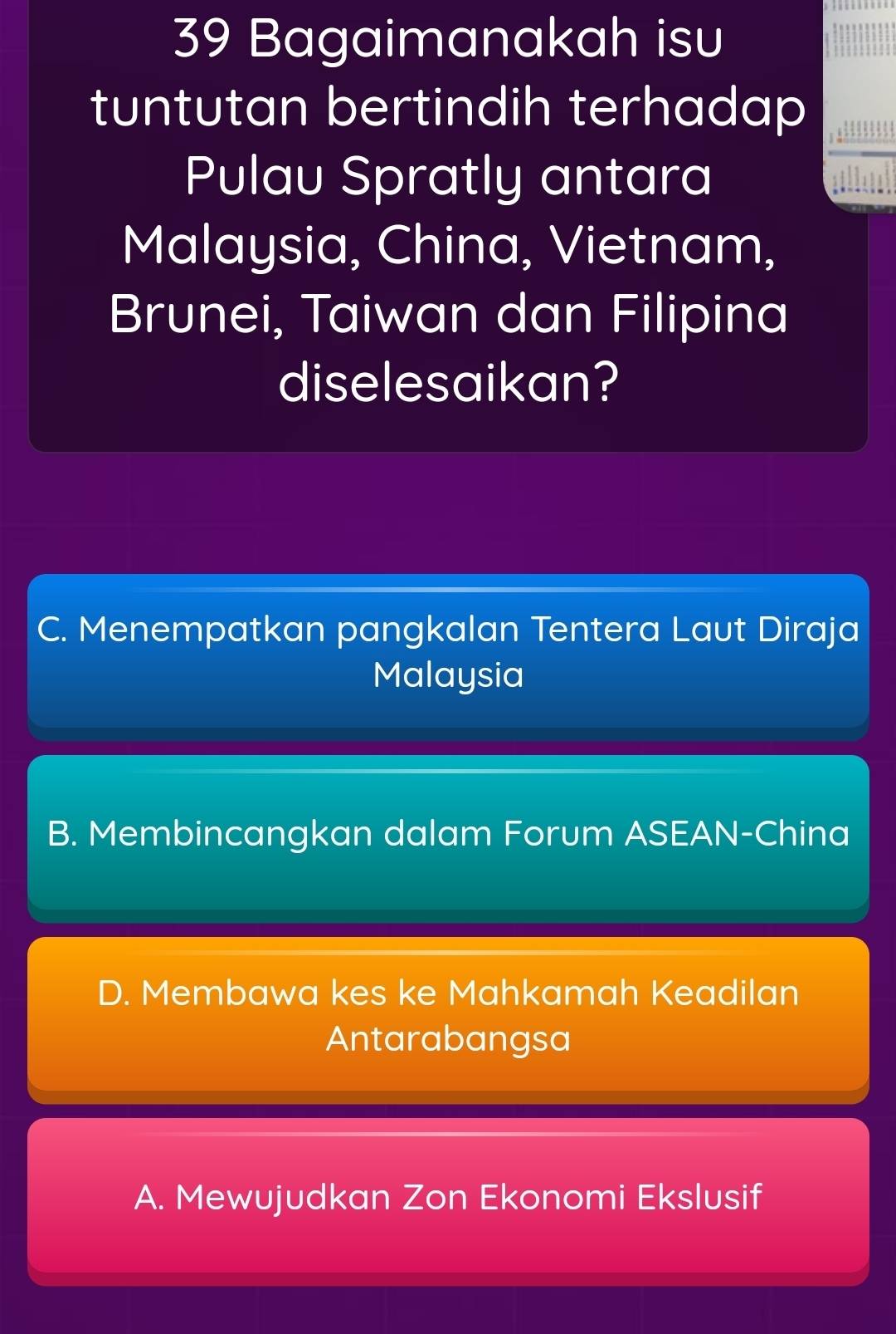 Bagaimanakah isu
tuntutan bertindih terhadap
Pulau Spratly antara
Malaysia, China, Vietnam,
Brunei, Taiwan dan Filipina
diselesaikan?
C. Menempatkan pangkalan Tentera Laut Diraja
Malaysia
B. Membincangkan dalam Forum ASEAN-China
D. Membawa kes ke Mahkamah Keadilan
Antarabangsa
A. Mewujudkan Zon Ekonomi Ekslusif