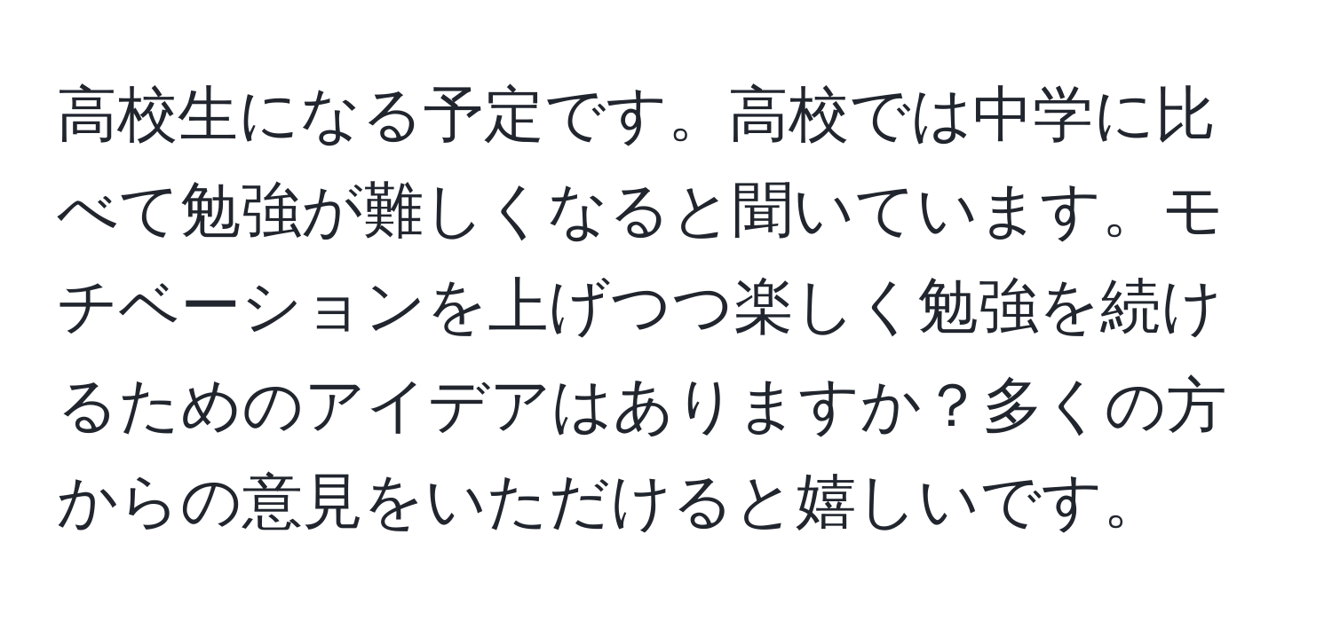 高校生になる予定です。高校では中学に比べて勉強が難しくなると聞いています。モチベーションを上げつつ楽しく勉強を続けるためのアイデアはありますか？多くの方からの意見をいただけると嬉しいです。