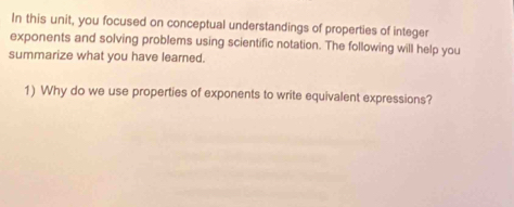 In this unit, you focused on conceptual understandings of properties of integer 
exponents and solving problems using scientific notation. The following will help you 
summarize what you have learned. 
1) Why do we use properties of exponents to write equivalent expressions?