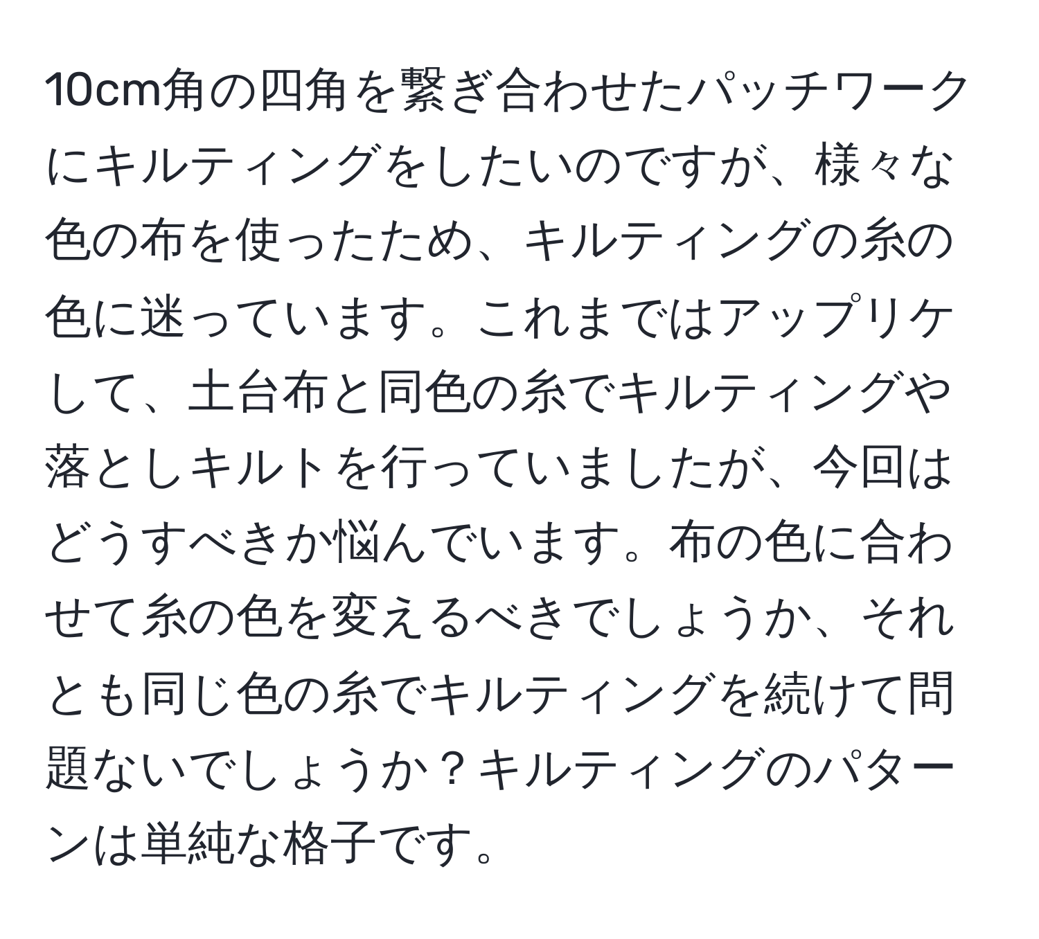 10cm角の四角を繋ぎ合わせたパッチワークにキルティングをしたいのですが、様々な色の布を使ったため、キルティングの糸の色に迷っています。これまではアップリケして、土台布と同色の糸でキルティングや落としキルトを行っていましたが、今回はどうすべきか悩んでいます。布の色に合わせて糸の色を変えるべきでしょうか、それとも同じ色の糸でキルティングを続けて問題ないでしょうか？キルティングのパターンは単純な格子です。