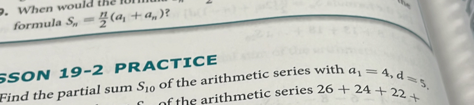 When would the 1 
is 
formula S_n= n/2 (a_1+a_n) ? 
SSON 19-2 PRACTICE 
Find the partial sum S_10 of the arithmetic series with a_1=4, d=5. 
of the arithmetic series 26+24+22