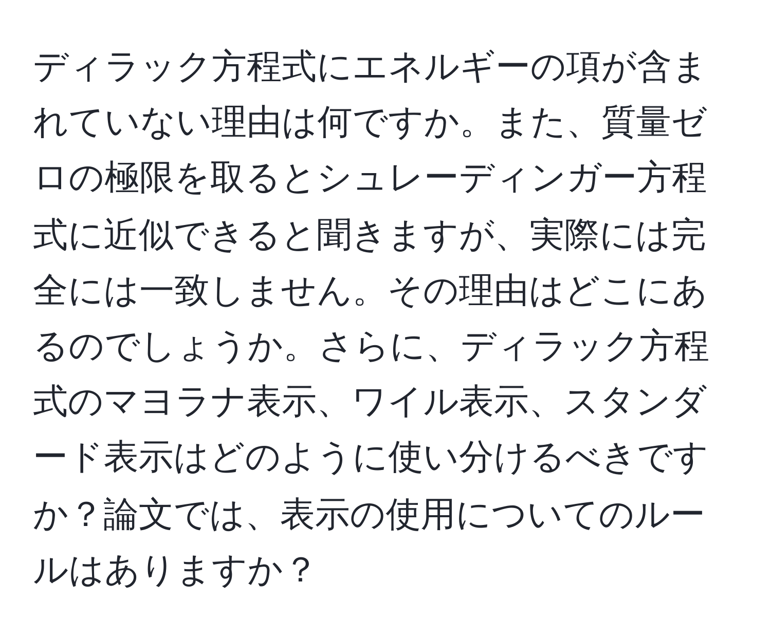 ディラック方程式にエネルギーの項が含まれていない理由は何ですか。また、質量ゼロの極限を取るとシュレーディンガー方程式に近似できると聞きますが、実際には完全には一致しません。その理由はどこにあるのでしょうか。さらに、ディラック方程式のマヨラナ表示、ワイル表示、スタンダード表示はどのように使い分けるべきですか？論文では、表示の使用についてのルールはありますか？