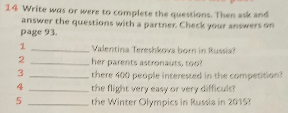 Write was or were to complete the questions. Then ask and 
answer the questions with a partner. Check your answers on 
page 93. 
_1 
Valentina Tereshkova born in Russia? 
_2 
her parents astronauts, too? 
_3 
there 400 people interested in the competition? 
_4 
the flight very easy or very difficult? 
5 _the Winter Olympics in Russia in 2015?