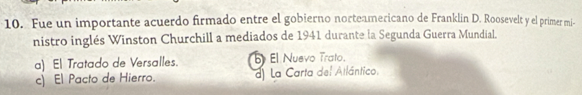 Fue un importante acuerdo firmado entre el gobierno norteamericano de Franklin D. Roosevelt y el primer mi-
nistro inglés Winston Churchill a mediados de 1941 durante la Segunda Guerra Mundial.
a) El Tratado de Versalles. El Nuevo Trato.
c) El Pacto de Hierro. d) La Carta del Atlántico.